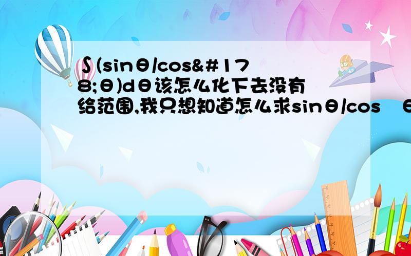 ∫(sinθ/cos²θ)dθ该怎么化下去没有给范围,我只想知道怎么求sinθ/cos²θdθ的积分,