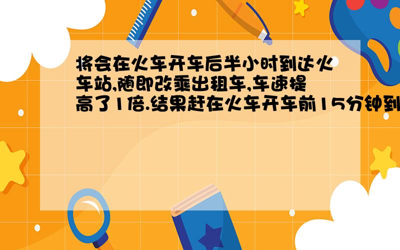 将会在火车开车后半小时到达火车站,随即改乘出租车,车速提高了1倍.结果赶在火车开车前15分钟到达.已知