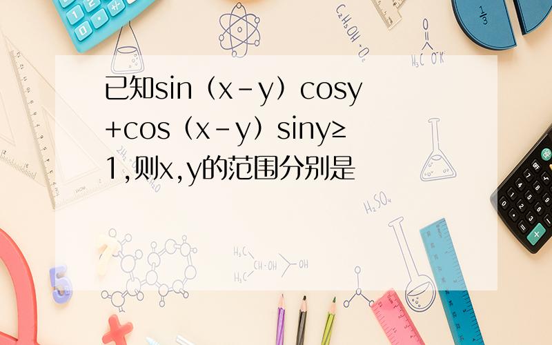 已知sin（x－y）cosy+cos（x－y）siny≥1,则x,y的范围分别是