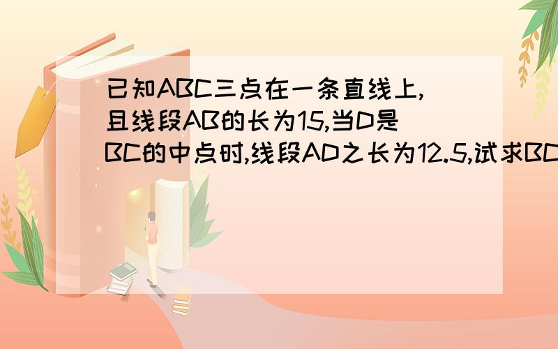 已知ABC三点在一条直线上,且线段AB的长为15,当D是BC的中点时,线段AD之长为12.5,试求BC之长