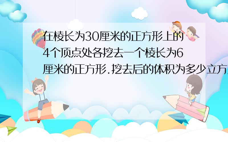 在棱长为30厘米的正方形上的4个顶点处各挖去一个棱长为6厘米的正方形.挖去后的体积为多少立方厘米?