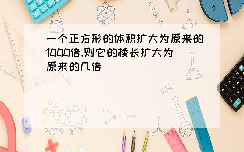 一个正方形的体积扩大为原来的1000倍,则它的棱长扩大为原来的几倍