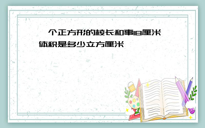 一个正方形的棱长和事18厘米体积是多少立方厘米