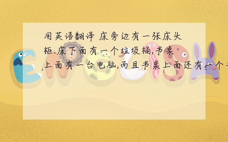 用英语翻译 床旁边有一张床头柜.床下面有一个垃圾桶,书桌上面有一台电脑,而且书桌上面还有一个书柜.