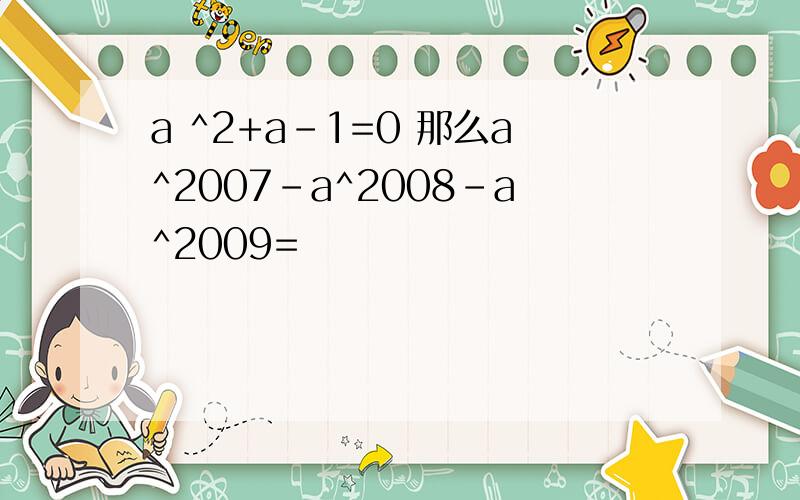 a ^2+a-1=0 那么a^2007-a^2008-a^2009=
