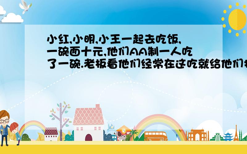 小红,小明,小王一起去吃饭,一碗面十元,他们AA制一人吃了一碗.老板看他们经常在这吃就给他们打折,就给他们退回去5元,但是因为店小二贪财.就从老板退回的五元里面那出了二元装自己包里