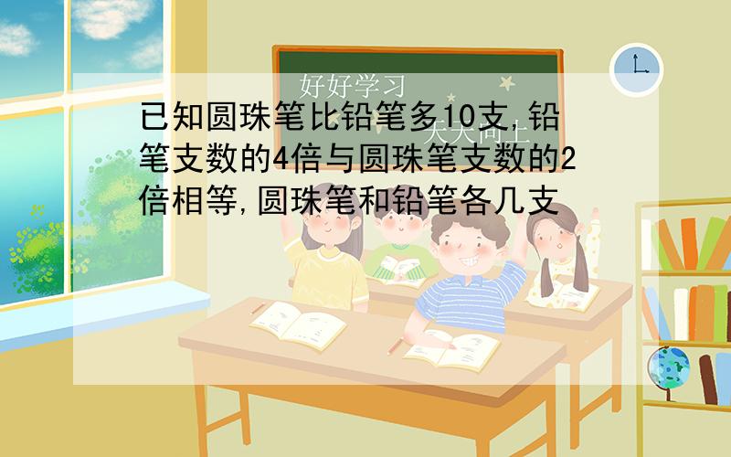 已知圆珠笔比铅笔多10支,铅笔支数的4倍与圆珠笔支数的2倍相等,圆珠笔和铅笔各几支