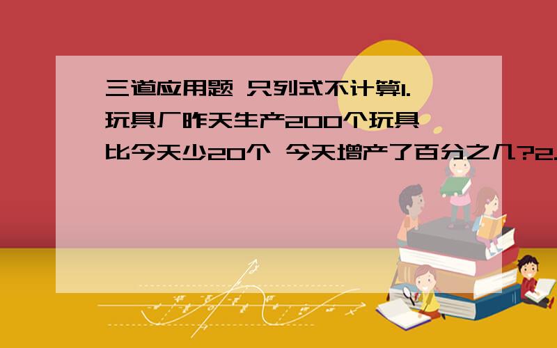 三道应用题 只列式不计算1.玩具厂昨天生产200个玩具 比今天少20个 今天增产了百分之几?2.玩具厂今天生产200个玩具 比昨天多20个 今天增产了百分之几?3.玩具厂昨天生产240个玩具 今天生产了2