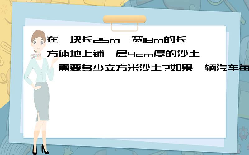 在一块长25m,宽18m的长方体地上铺一层4cm厚的沙土,需要多少立方米沙土?如果一辆汽车每次送2.4立方米的沙土,需要运几次?要算式