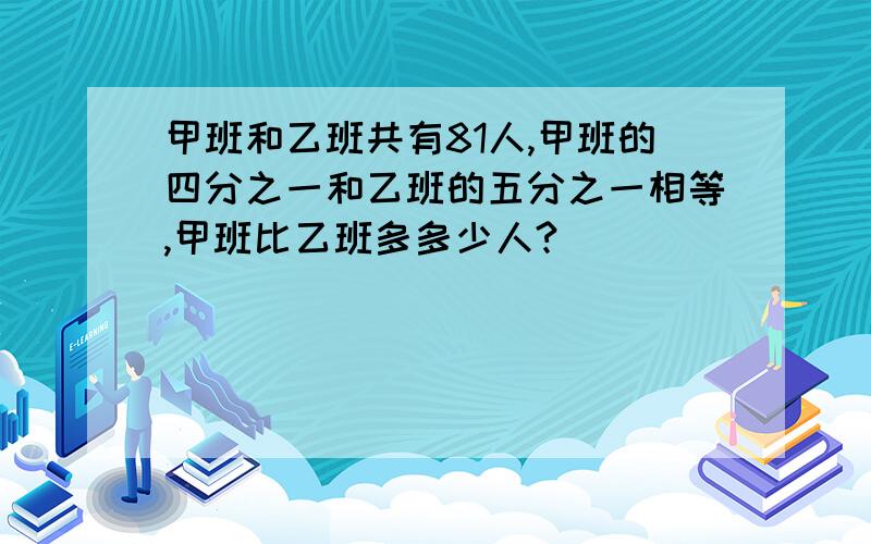 甲班和乙班共有81人,甲班的四分之一和乙班的五分之一相等,甲班比乙班多多少人?