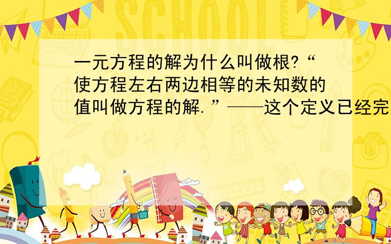 一元方程的解为什么叫做根?“使方程左右两边相等的未知数的值叫做方程的解.”——这个定义已经完全够用了.那么为什么还要规定——“一元方程的解叫做方程的根.致我不是他舅：世界上