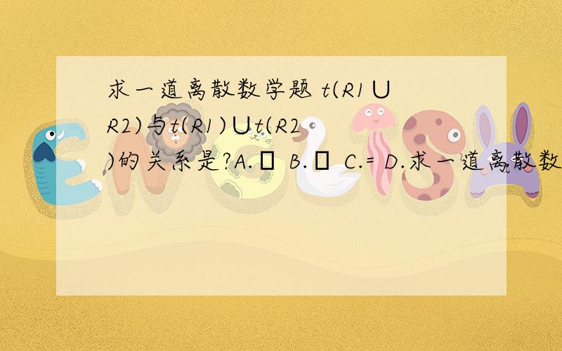 求一道离散数学题 t(R1∪R2)与t(R1)∪t(R2)的关系是?A.⊇ B.⊆ C.= D.求一道离散数学题t(R1∪R2)与t(R1)∪t(R2)的关系是?A.⊇B.⊆C.=D.∈