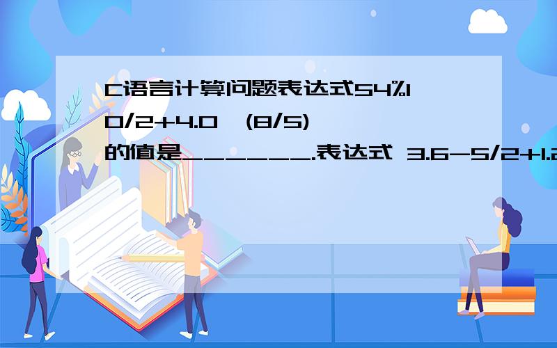 C语言计算问题表达式54%10/2+4.0*(8/5) 的值是______.表达式 3.6-5/2+1.2+5%3 的值是______.4.800000 6.000000算的和答案不一样.不好意思.两个答案写反了