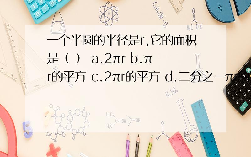 一个半圆的半径是r,它的面积是（ ） a.2πr b.πr的平方 c.2πr的平方 d.二分之一πr的平方要说出为什么!说出的,