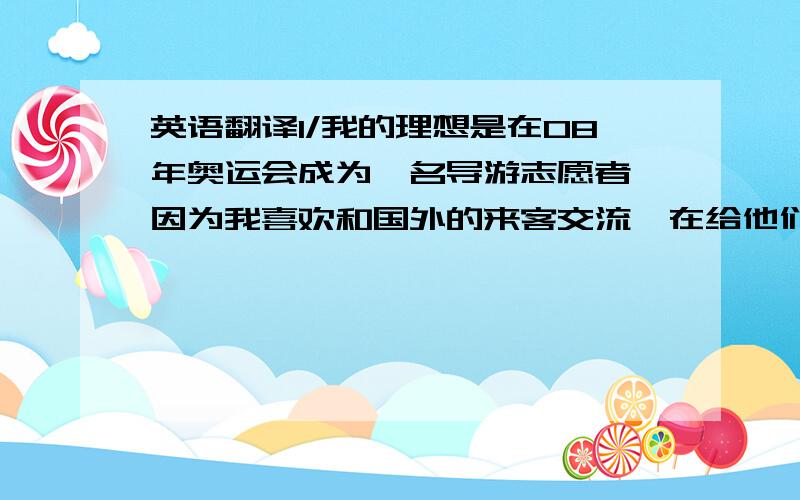 英语翻译1/我的理想是在08年奥运会成为一名导游志愿者,因为我喜欢和国外的来客交流,在给他们指引路的过程中我会和他们聊一些关于中国的文化.同时我也喜欢当一名残奥会志愿者,因为帮