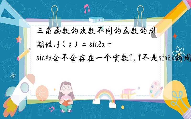 三角函数的次数不同的函数的周期性,f(x)=sin2x+sin4x会不会存在一个实数T，T不是sin2x的周期，也不是sin4x的周期，也就不是它们周期的公倍数，但是可以使f(x+T)=sin2(x+T)+sin4(x+T)=f(x),虽然sin2(x+T)不