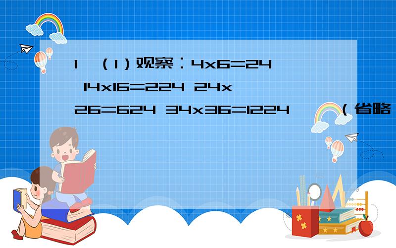 1、（1）观察：4x6=24 14x16=224 24x26=624 34x36=1224 ……（省略）你发现其中的规律了吗?你能用代数式表示这一规律吗?（2）利用（1）中的规律计算124x126.（3）你还能找到类似的规律吗?