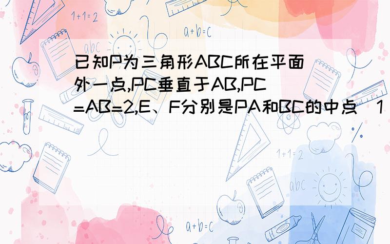 已知P为三角形ABC所在平面外一点,PC垂直于AB,PC=AB=2,E、F分别是PA和BC的中点（1）求证：EF与PC是异面直线；（2）求EF与PC所成的角.