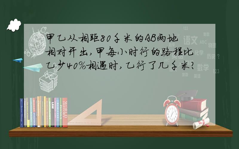 甲乙从相距80千米的AB两地相对开出,甲每小时行的路程比乙少40%相遇时,乙行了几千米?