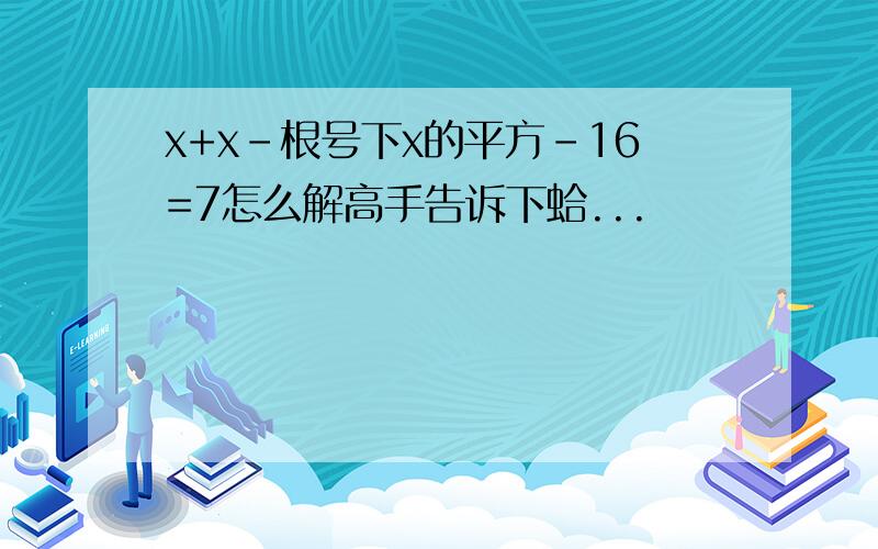 x+x-根号下x的平方-16=7怎么解高手告诉下蛤...