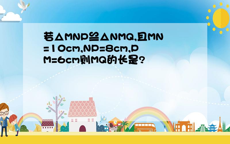 若△MNP≌△NMQ,且MN=10cm,NP=8cm,PM=6cm则MQ的长是?