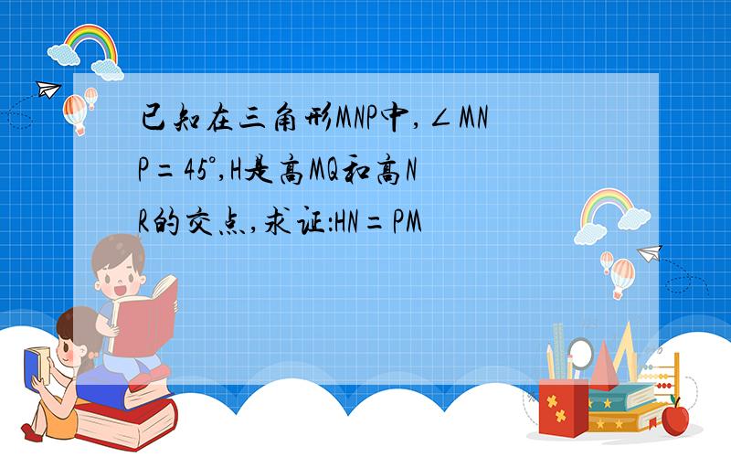 已知在三角形MNP中,∠MNP=45°,H是高MQ和高NR的交点,求证：HN=PM