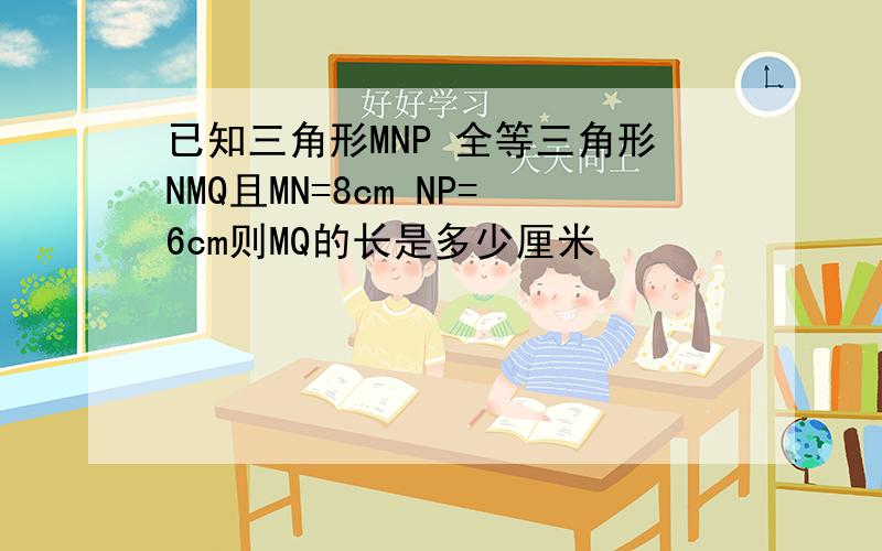 已知三角形MNP 全等三角形NMQ且MN=8cm NP=6cm则MQ的长是多少厘米