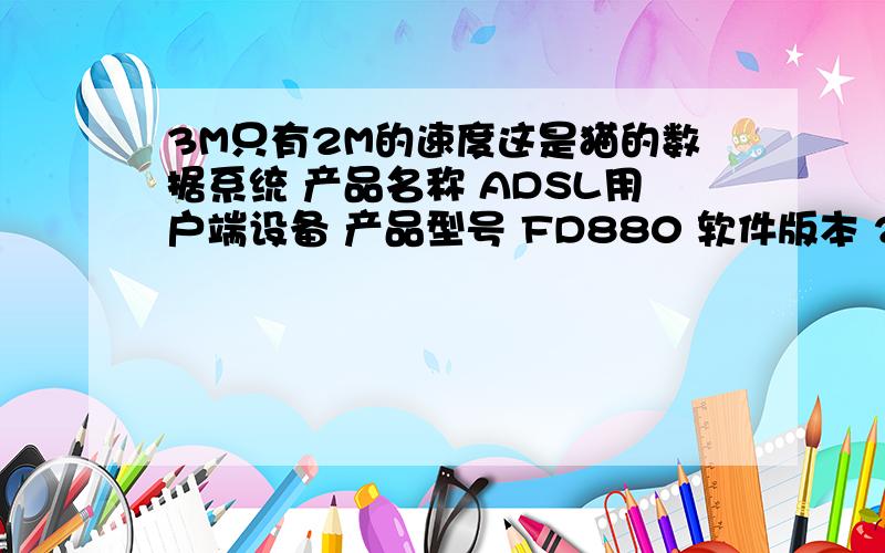 3M只有2M的速度这是猫的数据系统 产品名称 ADSL用户端设备 产品型号 FD880 软件版本 2.1.1 Build 100701 Rel.55653 DSL 状态 SHOWTIME.L0 模式 ADSL2+ AnnexM 通道 Interleave 上行 下行 速率 506 kbps 2047 kbps 信噪比