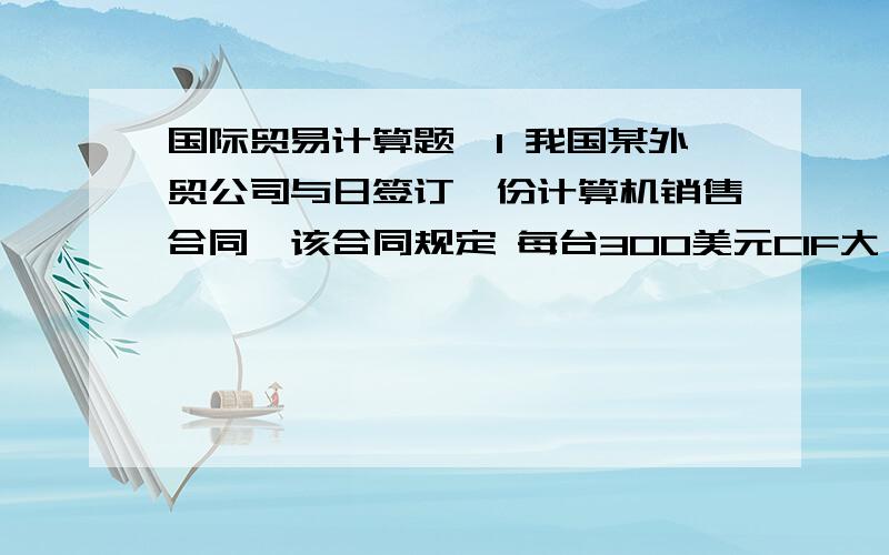 国际贸易计算题`1 我国某外贸公司与日签订一份计算机销售合同,该合同规定 每台300美元CIF大阪,成交数量1000台,按发票金额加一成投保一切险,战争险和罢工险,问:投保金额?2 我某外贸公司向