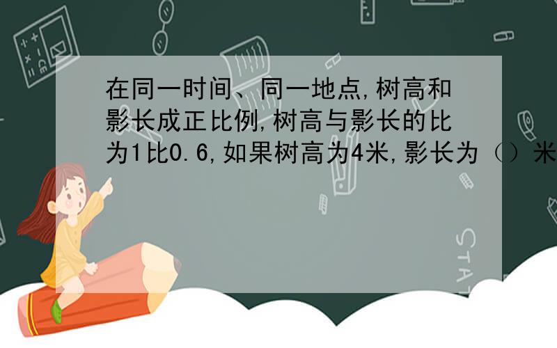 在同一时间、同一地点,树高和影长成正比例,树高与影长的比为1比0.6,如果树高为4米,影长为（）米,如果长为3.6米,树高应为（）米