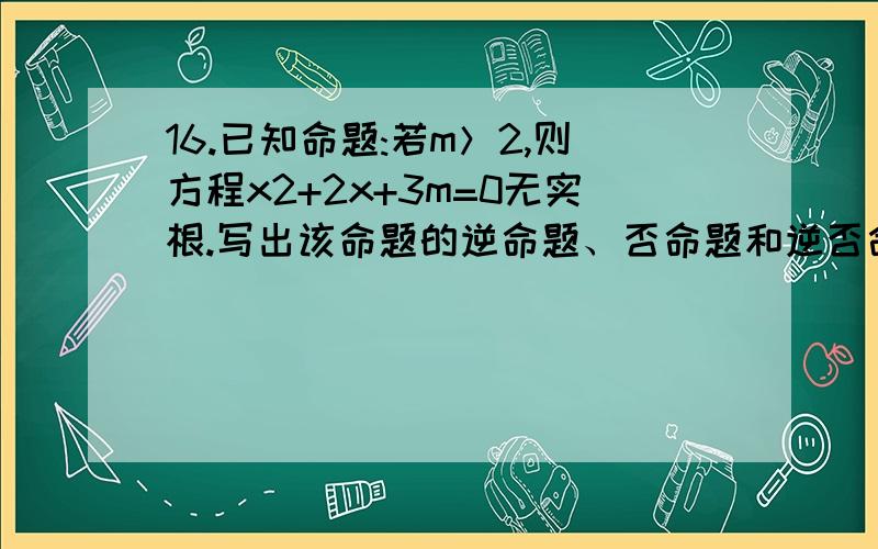 16.已知命题:若m＞2,则方程x2+2x+3m=0无实根.写出该命题的逆命题、否命题和逆否命题,并判断真假.【解析】逆命题：若方程x2+2x+3m=0无实根,则m＞2,假命题；否命题：若m≤2,则方程x2+2x+3m=0有实根,