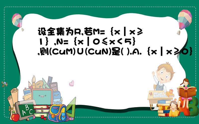 设全集为R,若M=｛x｜x≥1｝,N=｛x｜0≤x＜5｝,则(CuM)∪(CuN)是( ).A.｛x｜x≥0｝ B.｛x｜x＜1或x≥5｝ C.｛x｜x≤1或x＞5｝ D.｛x｜x＜0或x≥5｝