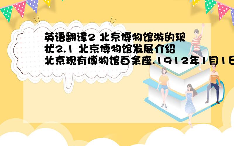 英语翻译2 北京博物馆游的现状2.1 北京博物馆发展介绍北京现有博物馆百余座.1912年1月1日,民国政府在南京成立伊始,即“以北京尚未有博物馆之设立,乃议先筹设博物馆于北京” ,此为北京博