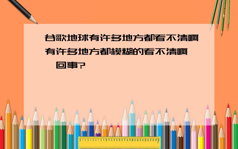 谷歌地球有许多地方都看不清啊有许多地方都模糊的看不清啊,咋回事?