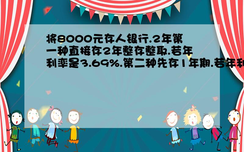 将8000元存人银行.2年第一种直接存2年整存整取.若年利率是3.69%.第二种先存1年期.若年利率是3.06%.到期后本息合计再1年期整存.哪种更好些