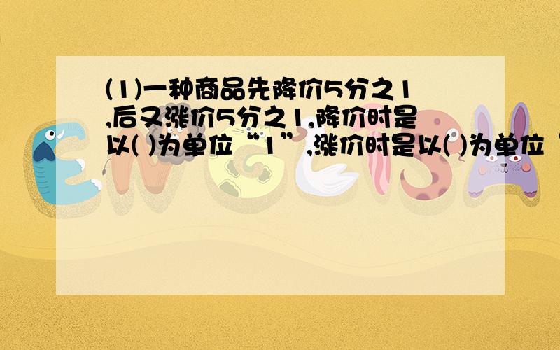 (1)一种商品先降价5分之1,后又涨价5分之1,降价时是以( )为单位“1”,涨价时是以( )为单位“1”的,求现价时又是以( )为单位“1”的.