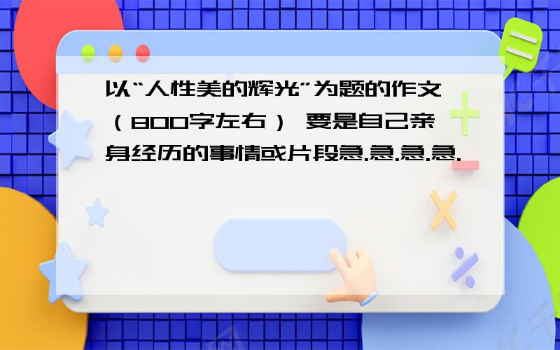 以“人性美的辉光”为题的作文（800字左右） 要是自己亲身经历的事情或片段急.急.急.急.