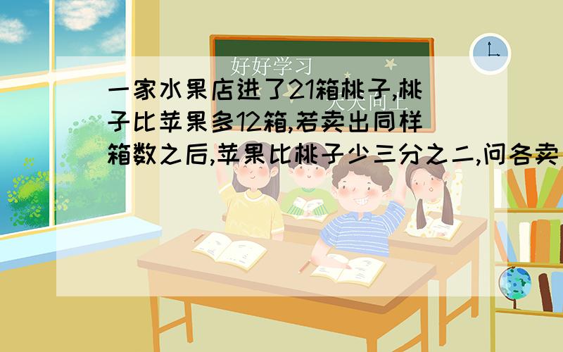 一家水果店进了21箱桃子,桃子比苹果多12箱,若卖出同样箱数之后,苹果比桃子少三分之二,问各卖出多少箱