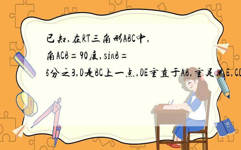 已知,在RT三角形ABC中,角ACB=90度,sinB=5分之3,D是BC上一点,DE垂直于AB,垂足为E,CD=DE,AC+CD=9求BE,CE的长