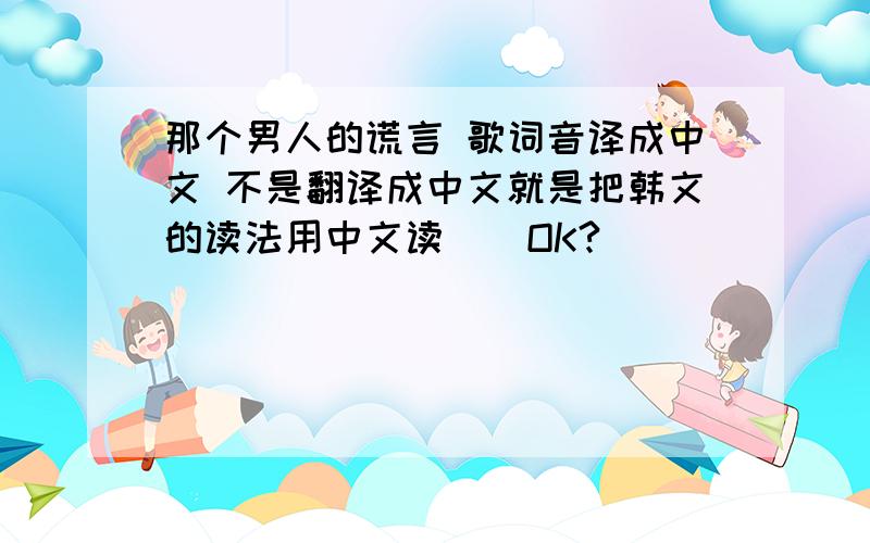 那个男人的谎言 歌词音译成中文 不是翻译成中文就是把韩文的读法用中文读    OK?