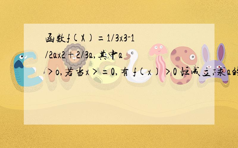 函数f(X)=1/3x3-1/2ax2+2/3a,其中a>o,若当x>=0,有 f(x)>0 恒成立,求a的取值范围