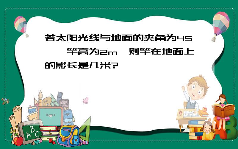 若太阳光线与地面的夹角为45°,竿高为2m,则竿在地面上的影长是几米?