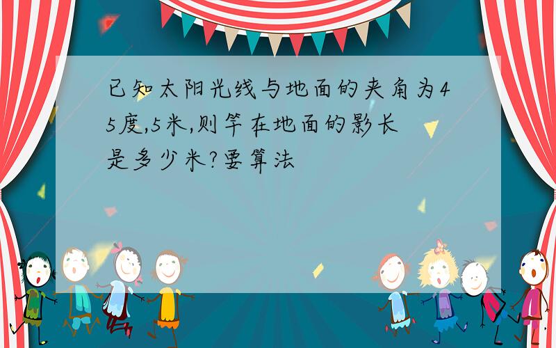 已知太阳光线与地面的夹角为45度,5米,则竿在地面的影长是多少米?要算法