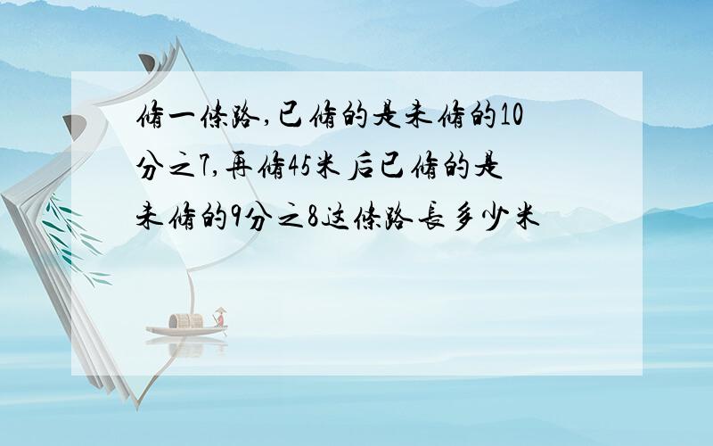 修一条路,已修的是未修的10分之7,再修45米后已修的是未修的9分之8这条路长多少米