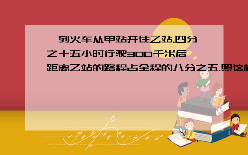 一列火车从甲站开往乙站.四分之十五小时行驶300千米后,距离乙站的路程占全程的八分之五.照这样的速度,再行一列火车从甲站开往乙站.三又四分之三小时行驶300千米后,距离乙站的路程占全