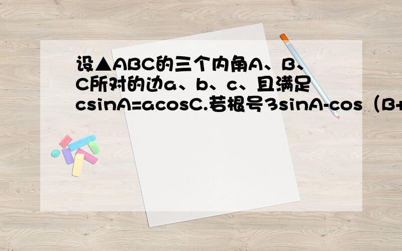 设▲ABC的三个内角A、B、C所对的边a、b、c、且满足csinA=acosC.若根号3sinA-cos（B+π/4）的最大值求取得最大值时角A、B的大小