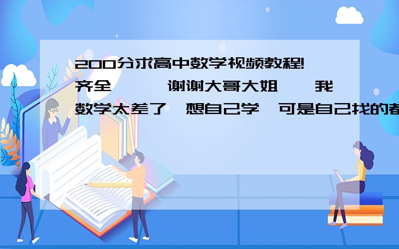 200分求高中数学视频教程!齐全```谢谢大哥大姐``我数学太差了,想自己学,可是自己找的都是不全的,没有连贯的,我想找一个连贯的视频教程,从第一课好好学学``` 希望大家能帮我一下`` 谢谢每