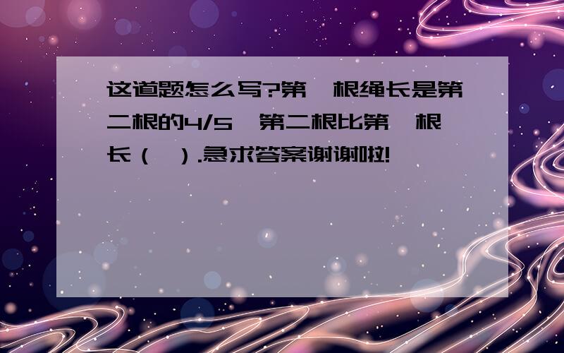 这道题怎么写?第一根绳长是第二根的4/5,第二根比第一根长（ ）.急求答案谢谢啦!