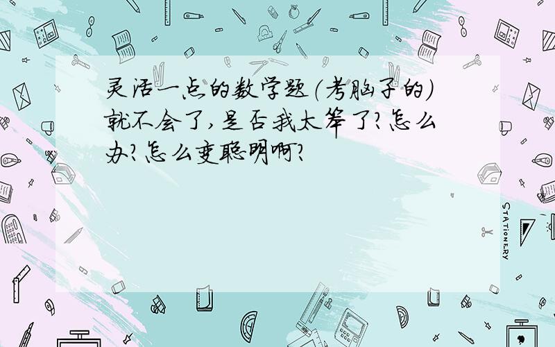 灵活一点的数学题（考脑子的）就不会了,是否我太笨了?怎么办?怎么变聪明啊?