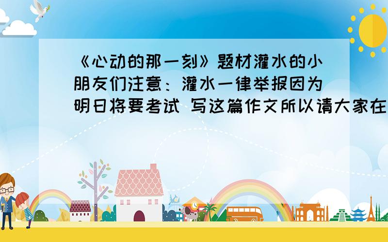 《心动的那一刻》题材灌水的小朋友们注意：灌水一律举报因为明日将要考试 写这篇作文所以请大家在今天晚上10点之前发过来 不然不列入采纳名单题材越多 越有可能采纳一个题材5分 大家